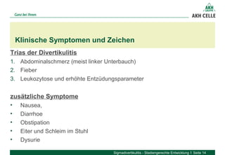Trias der Divertikulitis
1. Abdominalschmerz (meist linker Unterbauch)
2. Fieber
3. Leukozytose und erhöhte Entzüdungsparameter
zusätzliche Symptome
• Nausea, 
• Diarrhoe
• Obstipation
• Eiter und Schleim im Stuhl
• Dysurie
Klinische Symptomen und Zeichen
Sigmadivertikulitis - Stadiengerechte Entwicklung Seite 14
 