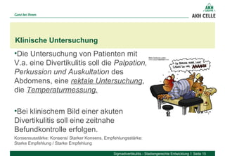 •Die Untersuchung von Patienten mit 
V.a. eine Divertikulitis soll die Palpation,
Perkussion und Auskultation des 
Abdomens, eine rektale Untersuchung, 
die Temperaturmessung.
•Bei klinischem Bild einer akuten 
Divertikulitis soll eine zeitnahe 
Befundkontrolle erfolgen. 
Konsensusstärke: Konsens/ Starker Konsens, Empfehlungsstärke: 
Starke Empfehlung / Starke Empfehlung
Klinische Untersuchung
Sigmadivertikulitis - Stadiengerechte Entwicklung Seite 15
 