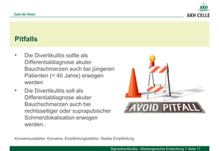 • Die Divertikulitis sollte als 
Differentialdiagnose akuter 
Bauchschmerzen auch bei jüngeren 
Patienten (< 40 Jahre) erwogen 
werden
• Die Divertikulitis soll als 
Differentialdiagnose akuter 
Bauchschmerzen auch bei 
rechtsseitiger oder suprapubischer 
Schmerzlokalisation erwogen 
werden..
Pitfalls
Sigmadivertikulitis - Stadiengerechte Entwicklung Seite 17
Konsensusstärke: Konsens, Empfehlungsstärke: Starke Empfehlung
 