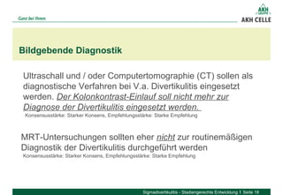 Bildgebende Diagnostik
Sigmadivertikulitis - Stadiengerechte Entwicklung Seite 18
Ultraschall und / oder Computertomographie (CT) sollen als 
diagnostische Verfahren bei V.a. Divertikulitis eingesetzt 
werden. Der Kolonkontrast-Einlauf soll nicht mehr zur
Diagnose der Divertikulitis eingesetzt werden.
Konsensusstärke: Starker Konsens, Empfehlungsstärke: Starke Empfehlung
MRT-Untersuchungen sollten eher nicht zur routinemäßigen 
Diagnostik der Divertikulitis durchgeführt werden 
Konsensusstärke: Starker Konsens, Empfehlungsstärke: Starke Empfehlung
 