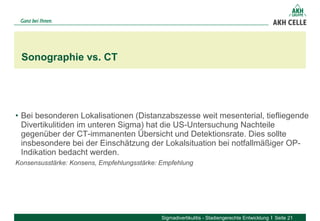 • Bei besonderen Lokalisationen (Distanzabszesse weit mesenterial, tiefliegende 
Divertikulitiden im unteren Sigma) hat die US-Untersuchung Nachteile 
gegenüber der CT-immanenten Übersicht und Detektionsrate. Dies sollte 
insbesondere bei der Einschätzung der Lokalsituation bei notfallmäßiger OP-
Indikation bedacht werden. 
Konsensusstärke: Konsens, Empfehlungsstärke: Empfehlung
Sonographie vs. CT
Sigmadivertikulitis - Stadiengerechte Entwicklung Seite 21
 