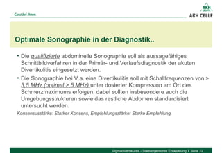 • Die qualifizierte abdominelle Sonographie soll als aussagefähiges 
Schnittbildverfahren in der Primär- und Verlaufsdiagnostik der akuten 
Divertikulitis eingesetzt werden.
• Die Sonographie bei V.a. eine Divertikulitis soll mit Schallfrequenzen von > 
3,5 MHz (optimal > 5 MHz) unter dosierter Kompression am Ort des 
Schmerzmaximums erfolgen; dabei sollten insbesondere auch die 
Umgebungsstrukturen sowie das restliche Abdomen standardisiert 
untersucht werden. 
Konsensusstärke: Starker Konsens, Empfehlungsstärke: Starke Empfehlung
Optimale Sonographie in der Diagnostik..
Sigmadivertikulitis - Stadiengerechte Entwicklung Seite 22
 
