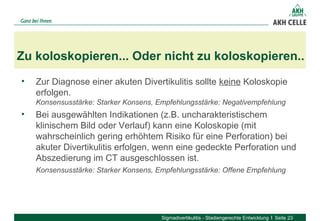 • Zur Diagnose einer akuten Divertikulitis sollte keine Koloskopie 
erfolgen. 
Konsensusstärke: Starker Konsens, Empfehlungsstärke: Negativempfehlung
• Bei ausgewählten Indikationen (z.B. uncharakteristischem 
klinischem Bild oder Verlauf) kann eine Koloskopie (mit 
wahrscheinlich gering erhöhtem Risiko für eine Perforation) bei 
akuter Divertikulitis erfolgen, wenn eine gedeckte Perforation und 
Abszedierung im CT ausgeschlossen ist. 
Konsensusstärke: Starker Konsens, Empfehlungsstärke: Offene Empfehlung
Zu koloskopieren... Oder nicht zu koloskopieren..
Sigmadivertikulitis - Stadiengerechte Entwicklung Seite 23
 