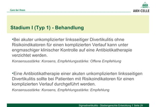 •Bei akuter unkomplizierter linksseitiger Divertikulitis ohne
Risikoindikatoren für einen komplizierten Verlauf kann unter
engmaschiger klinischer Kontrolle auf eine Antibiotikatherapie
verzichtet werden.
Konsensusstärke: Konsens, Empfehlungsstärke: Offene Empfehlung
•Eine Antibiotikatherapie einer akuten unkomplizierten linksseitigen
Divertikulitis sollte bei Patienten mit Risikoindikatoren für einen
komplizierten Verlauf durchgeführt werden.
Konsensusstärke: Konsens, Empfehlungsstärke: Empfehlung
Stadium I (Typ 1) - Behandlung
Sigmadivertikulitis - Stadiengerechte Entwicklung Seite 29
 