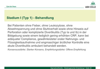 Bei Patienten ohne Fieber, ohne Leukozytose, ohne
Abwehrspannung und ohne Stuhlverhalt sowie ohne Hinweis auf
Perforation oder komplizierte Divertikulitis (Typ Ia und Ib) in der
Bildgebung sowie einem lediglich gering erhöhten CRP, kann bei
adäquater Compliance, gewährleisteter oraler Nahrungs- und
Flüssigkeitsaufnahme und engmaschiger ärztlicher Kontrolle eine
akute Divertikulitis ambulant behandelt werden.
Konsensusstärke: Starker Konsens, Empfehlungsstärke: Offene Empfehlung
Stadium I (Typ 1) - Behandlung
Sigmadivertikulitis - Stadiengerechte Entwicklung Seite 30
 