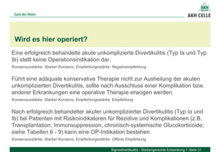 Eine erfolgreich behandelte akute unkomplizierte Divertikulitis (Typ Ia und Typ
Ib) stellt keine Operationsindikation dar.
Konsensusstärke: Starker Konsens, Empfehlungsstärke: Negativempfehlung
Führt eine adäquate konservative Therapie nicht zur Ausheilung der akuten
unkomplizierten Divertikulitis, sollte nach Ausschluss einer Komplikation bzw.
anderer Erkrankungen eine operative Therapie erwogen werden.
Konsensusstärke: Starker Konsens, Empfehlungsstärke: Empfehlung
Nach erfolgreich behandelter akuter unkomplizierter Divertikulitis (Typ Ia und
Ib) bei Patienten mit Risikoindikatoren für Rezidive und Komplikationen (z.B.
Transplantation, Immunsuppression, chronisch-systemische Glucokorticoide;
siehe Tabellen 6 - 9) kann eine OP-Indikation bestehen.
Konsensusstärke: Starker Konsens, Empfehlungsstärke: Offene Empfehlung
Wird es hier operiert?
Sigmadivertikulitis - Stadiengerechte Entwicklung Seite 31
 