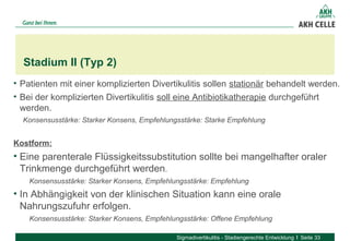 • Patienten mit einer komplizierten Divertikulitis sollen stationär behandelt werden.
• Bei der komplizierten Divertikulitis soll eine Antibiotikatherapie durchgeführt
werden.
Konsensusstärke: Starker Konsens, Empfehlungsstärke: Starke Empfehlung
Kostform:
• Eine parenterale Flüssigkeitssubstitution sollte bei mangelhafter oraler
Trinkmenge durchgeführt werden.
Konsensusstärke: Starker Konsens, Empfehlungsstärke: Empfehlung
• In Abhängigkeit von der klinischen Situation kann eine orale
Nahrungszufuhr erfolgen.
Konsensusstärke: Starker Konsens, Empfehlungsstärke: Offene Empfehlung
Stadium II (Typ 2)
Sigmadivertikulitis - Stadiengerechte Entwicklung Seite 33
 