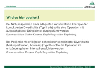 Bei Nichtansprechen einer adäquaten konservativen Therapie der
komplizierten Divertikulitis (Typ II a-b) sollte eine Operation mit
aufgeschobener Dringlichkeit durchgeführt werden.
Konsensusstärke: Starker Konsens, Empfehlungsstärke: Empfehlung
Bei Patienten mit erfolgreich behandelter komplizierter Divertikulitis
(Makroperforation, Abszess) (Typ IIb) sollte die Operation im
entzündungsfreien Intervall empfohlen werden.
Konsensusstärke: Konsens, Empfehlungsstärke: Empfehlung
Wird es hier operiert?
Sigmadivertikulitis - Stadiengerechte Entwicklung Seite 34
 