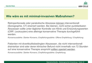 Retroperitoneale oder parakolische Abszesse können interventionell
(Sonographie, CT) drainiert werden. Bei kleinen, nicht sicher punktierbaren
Abszessen sollte unter täglicher Kontrolle von Klinik und Entzündungswerten
(CRP, Leukozyten) eine alleinige konservative Therapie durchgeführt
werden.
Konsensusstärke: Starker Konsens, Empfehlungsstärke: Offene Empfehlung / Empfehlung
Patienten mit divertikulitisbedingten Abszessen, die nicht interventionell
drainierbar sind oder deren klinischer Befund nicht innerhalb von 72 Stunden
auf eine konservative Therapie anspricht sollten operiert werden.
Konsensusstärke: Starker Konsens, Empfehlungsstärke: Empfehlung
Wie wäre es mit minimal-invasiven Maßnahmen?
Sigmadivertikulitis - Stadiengerechte Entwicklung Seite 35
 