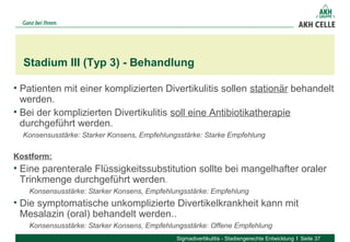 • Patienten mit einer komplizierten Divertikulitis sollen stationär behandelt
werden.
• Bei der komplizierten Divertikulitis soll eine Antibiotikatherapie
durchgeführt werden.
Konsensusstärke: Starker Konsens, Empfehlungsstärke: Starke Empfehlung
Kostform:
• Eine parenterale Flüssigkeitssubstitution sollte bei mangelhafter oraler
Trinkmenge durchgeführt werden.
Konsensusstärke: Starker Konsens, Empfehlungsstärke: Empfehlung
• Die symptomatische unkomplizierte Divertikelkrankheit kann mit
Mesalazin (oral) behandelt werden..
Konsensusstärke: Starker Konsens, Empfehlungsstärke: Offene Empfehlung
Stadium III (Typ 3) - Behandlung
Sigmadivertikulitis - Stadiengerechte Entwicklung Seite 37
 