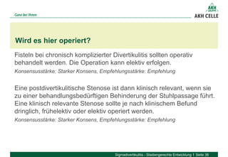 Fisteln bei chronisch komplizierter Divertikulitis sollten operativ
behandelt werden. Die Operation kann elektiv erfolgen.
Konsensusstärke: Starker Konsens, Empfehlungsstärke: Empfehlung
Eine postdivertikulitische Stenose ist dann klinisch relevant, wenn sie
zu einer behandlungsbedürftigen Behinderung der Stuhlpassage führt.
Eine klinisch relevante Stenose sollte je nach klinischem Befund
dringlich, frühelektiv oder elektiv operiert werden.
Konsensusstärke: Starker Konsens, Empfehlungsstärke: Empfehlung
Wird es hier operiert?
Sigmadivertikulitis - Stadiengerechte Entwicklung Seite 38
 