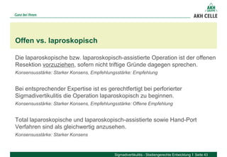Die laparoskopische bzw. laparoskopisch-assistierte Operation ist der offenen
Resektion vorzuziehen, sofern nicht triftige Gründe dagegen sprechen.
Konsensusstärke: Starker Konsens, Empfehlungsstärke: Empfehlung
Bei entsprechender Expertise ist es gerechtfertigt bei perforierter
Sigmadivertikulitis die Operation laparoskopisch zu beginnen.
Konsensusstärke: Starker Konsens, Empfehlungsstärke: Offene Empfehlung
Total laparoskopische und laparoskopisch-assistierte sowie Hand-Port
Verfahren sind als gleichwertig anzusehen.
Konsensusstärke: Starker Konsens
Offen vs. laproskopisch
Sigmadivertikulitis - Stadiengerechte Entwicklung Seite 43
 