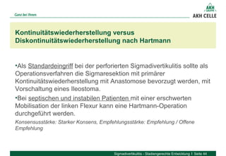 •Als Standardeingriff bei der perforierten Sigmadivertikulitis sollte als
Operationsverfahren die Sigmaresektion mit primärer
Kontinuitätswiederherstellung mit Anastomose bevorzugt werden, mit
Vorschaltung eines Ileostoma.
•Bei septischen und instabilen Patienten mit einer erschwerten
Mobilisation der linken Flexur kann eine Hartmann-Operation
durchgeführt werden.
Konsensusstärke: Starker Konsens, Empfehlungsstärke: Empfehlung / Offene
Empfehlung
Kontinuitätswiederherstellung versus
Diskontinuitätswiederherstellung nach Hartmann
Sigmadivertikulitis - Stadiengerechte Entwicklung Seite 44
 