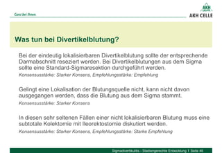 Bei der eindeutig lokalisierbaren Divertikelblutung sollte der entsprechende
Darmabschnitt reseziert werden. Bei Divertikelblutungen aus dem Sigma
sollte eine Standard-Sigmaresektion durchgeführt werden.
Konsensusstärke: Starker Konsens, Empfehlungsstärke: Empfehlung
Gelingt eine Lokalisation der Blutungsquelle nicht, kann nicht davon
ausgegangen werden, dass die Blutung aus dem Sigma stammt.
Konsensusstärke: Starker Konsens
In diesen sehr seltenen Fällen einer nicht lokalisierbaren Blutung muss eine
subtotale Kolektomie mit Ileorektostomie diskutiert werden.
Konsensusstärke: Starker Konsens, Empfehlungsstärke: Starke Empfehlung
Was tun bei Divertikelblutung?
Sigmadivertikulitis - Stadiengerechte Entwicklung Seite 46
 