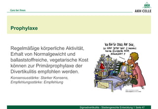 Regelmäßige körperliche Aktivität,
Erhalt von Normalgewicht und
ballaststoffreiche, vegetarische Kost
können zur Primärprophylaxe der
Divertikulitis empfohlen werden.
Konsensusstärke: Starker Konsens,
Empfehlungsstärke: Empfehlung
Prophylaxe
Sigmadivertikulitis - Stadiengerechte Entwicklung Seite 47
 