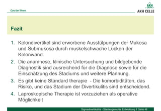 1. Kolondivertikel sind erworbene Ausstülpungen der Mukosa
und Submukosa durch muskelschwache Lücken der
Kolonwand.
2. Die anamnese, klinische Untersuchung und bildgebende
Diagnostik sind ausreichend für die Diagnose sowie für die
Einschätzung des Stadiums und weitere Plannung.
3. Es gibt keine Standard therapie - Die komorbiditäten, das
Risiko, und das Stadium der Divertikulitis sind entscheidend.
4. Laproskopische Therapie ist vorzuziehen als operative
Möglichkeit
Fazit
Sigmadivertikulitis - Stadiengerechte Entwicklung Seite 48
 
