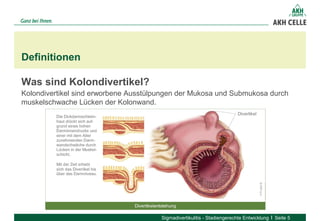 Was sind Kolondivertikel?
Kolondivertikel sind erworbene Ausstülpungen der Mukosa und Submukosa durch
muskelschwache Lücken der Kolonwand.
Definitionen
Sigmadivertikulitis - Stadiengerechte Entwicklung Seite 5
 