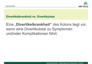 Eine „Divertikelkrankheit“ des Kolons liegt vor,
wenn eine Divertikulose zu Symptomen
und/oder Komplikationen führt.
Divertikelkrankheit vs. Divertikulose
Sigmadivertikulitis - Stadiengerechte Entwicklung Seite 6
 