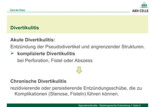 Akute Divertikulitis:
Entzündung der Pseudodivertikel und angrenzender Strukturen.
 komplizierte Divertikulitis
bei Perforation, Fistel oder Abszess
Chronische Divertikulitis
rezidivierende oder persistierende Entzündungsschübe, die zu
Komplikationen (Stenose, Fisteln) führen können.
Divertikulitis
Sigmadivertikulitis - Stadiengerechte Entwicklung Seite 8
 