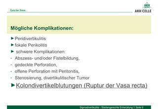 Mögliche Komplikationen:
Sigmadivertikulitis - Stadiengerechte Entwicklung Seite 9
►Peridivertikulitis
►fokale Perikolitis
► schwere Komplikationen:
- Abszess- und/oder Fistelbildung,
- gedeckte Perforation,
- offene Perforation mit Peritonitis,
- Stenosierung, divertikulitischer Tumor
►Kolondivertikelblutungen (Ruptur der Vasa recta)
 