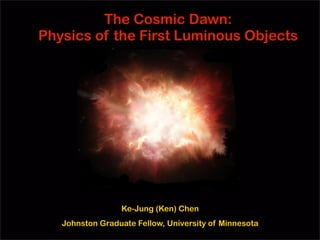 The Cosmic Dawn:
Physics of the First Luminous Objects




                 Ke-Jung (Ken) Chen
   Johnston Graduate Fellow, University of Minnesota
 