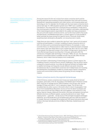 Swiss Re sigma No 2 /2015  15
Among the reasons for the rise in losses from severe convective storms are the
growing exposures and increasing insurance penetration that come with economic
development: expanding populations and urban centres, and increasing values and
technology at risk. For example, the US states with the most severe convective storm
activity have seen 15–48% population growth since 199018 and, in parallel, increasing
risk exposure. The rising losses from convective storms worldwide is mostly due to
the mounting levels of damage seen in the US. In addition, with better understanding
of the meteorological systems responsible for the sudden and heavy precipitation
that can come with severe convective storms, such as the cloud systems that cause
the flash floods in the Mediterranean basin, in certain regions it is now possible to
better-estimate the losses arising from specific storms. Previously, those losses
would have been attributed to all-weather, not convective-storm, events.
Today there are many models to assess the risks from “main” perils such as tropical
cyclones and earthquakes. In contrast, modelling of severe convective storms is 
still in its infancy and is constrained by several limitations. For example, in many
countries there is no official process to collect reports of observed severe convective
storm events. And, even when there is such a system (eg, like in the US, since 1950,
for tornadoes), the observed increase in the number of single events may be due to
more effective reporting and recording than in the past, particularly after the
introduction of Doppler radar technology in the early 1990s. As such, the observed
frequency of tornadoes based on available records may not fully reflect the real
frequency, which makes historical analysis more complicated.
Even with better understanding of meteorological systems in certain regions, the
modelling of severe convective storms remains challenging. They are local in nature
compared to tropical cyclones, must often be observed remotely via Doppler radar
or satellite technology, and frequently include different sub-perils interacting
simultaneously. But in a world where convective storm-related losses are mounting,
the development of probabilistic models for a broad range of perils is essential for
insurers and communities to better assess this growing risk and manage the
impacts.
Severe convective storms: the regional risk landscape
In North America, severe convective storm losses are mainly driven by hail and
tornadoes, particularly in the US. According to the NOAA’s Storm Prediction Center
(SPC), there are on average around 1200 tornadoes in the US each year, and an
average 216 days with hail of 1 inch in diametre or larger. The US has more
tornadoes than any other country in the world, which is due to its geography. Cold
dry air from Canada/Rocky Mountains, hot dry air from the desert southwest and
warm moist air from the Gulf of Mexico all come together in the central US. In the
spring, these air masses collide with the winds in the lower atmosphere coming from
different directions at different speeds, causing thunderstorms to rotate. These
rotating storms – supercells – are the source of the strongest tornadoes and largest
hailstones. Up to 60 people die in US tornadoes each year and 1500 are injured.19 
In Canada, there are on average 60 tornadoes and 160 severe hail events every year,
mostly in the lower latitude provinces of Alberta, Manitoba, Saskatchewan and
Ontario.20
18	 US and State Decennial Census Population Counts, 1990–2010, Bureau of Business and Economic
Research, University of New Mexico, https://bber.unm.edu/census/2010States.htm
19	 Tornadoes: A Rising Risk?, Lloyds, 2013, http://www.lloyds.com/~/media/lloyds/reports/
emerging%20risk%20reports/tornadoes%20final%20report.pdf
20	 Spring and Summer Weather Hazards, Environment Canada, 28 January 2015 http://ec.gc.ca/
meteo-weather/default.asp?lang=enn=6c5d4990-1
The rising losses are due to the growing
exposures that come with economic
development.
Insurers need to be able to model a broad
range of weather perils …
... but the localised nature of sub-perils
makes modelling difficult.
The US has more tornadoes than
anywhere else in the world.
 