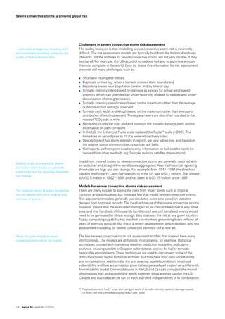 18  Swiss Re sigma No 2 /2015
Severe convective storms: a growing global risk
Challenges in severe convective storm risk assessment
The reality, however, is that modelling severe convective storm risk is inherently
difficult. The risk assessment models are typically built from the historical archives 
of events. Yet the archives for severe convective storms are not very reliable, if they
exist at all. For example, the US record of tornadoes, hail and straight-line winds is
the most complete in the world. Even so, to use this information for risk assessment
presents still many challenges, such as:
̤̤ Short and incomplete entries.
̤̤ Duplicate entries (eg, when a tornado crosses state boundaries).
̤̤ Reporting biases near population centres and by time of day .
̤̤ Tornado intensity rating based on damage as a proxy for actual wind speed
intensity, which can often lead to under-reporting of weak tornadoes and under-
classification of strong tornadoes.
̤̤ Tornado intensity classification based on the maximum rather than the average 
or distribution of damage observed.
̤̤ Tornado path width and length based on the maximum rather than average or
distribution of width observed. These parameters are also often rounded to the
nearest 100 yards or mile.
̤̤ Recording of only the start and end points of the tornado damage path, and no
information on path curvature.
̤̤ In the US, the Enhanced Fujita scale replaced the Fujita29 scale in 2007. The
tornadoes on record prior to 1970s were retroactively rated.
̤̤ Descriptions of hail storm intensity in reports are very subjective, and based on
the relative size of common objects such as golf balls.
̤̤ Hail reports are from point locations only. Information on hail swaths has to be
derived from other methods (eg, Doppler radar or satellite observations).
In addition, insured losses for severe convective storms are generally reported with
tornado, hail and straight-line wind losses aggregated. Also the historical reporting
thresholds are high and can change. For example, from 1941–1981 the threshold
used by the Property Claim Services (PCS) in the US was USD 1 million. That moved
to USD 5 million in 1982–1996, and has been at USD 25 million since 1997.
Models for severe convective storms risk assessment
There are many models to assess the risks from “main” perils such as tropical
cyclones and earthquakes, but there are few that model severe convective storms.
Risk assessment models generally use simulated event sets based on statistics
derived from historical records. The localized nature of the severe convective storms,
however, means that the associated damage can be concentrated over a very small
area, and that hundreds of thousands to millions of years of simulated events would
need to be generated to obtain enough data to assess the risk at any given location.
Today, computing capability has reached a level where generating these millions of
years of events is possible. But this is a recent development, which explains why risk
assessment modelling for severe convective storms is still a new art.
The few severe convective storm risk assessment models that do exist have many
shortcomings. The models are all hybrids incorporating, for example, statistical
techniques coupled with numerical weather prediction modelling and claims
analyses, or using satellite or Doppler radar data as proxies for hail or tornado-
favourable environments. These techniques are used to circumvent some of the
difficulties posed by the historical archives, but they have their own uncertainties
and complications. Additionally, the grid spacing, spatial correlation, structural
vulnerability and loss accumulation potential are generally all treated very differently
from model to model. One model used in the US and Canada considers the impact 
of tornadoes, hail and straight-line winds together, while another used in the US,
Canada and Australia can be run for each sub-peril independently or in combination.
29	The predecessor to the EF scale, also rating six levels of tornado intensity based on damage caused. 
For more, see http://en.wikipedia.org/wiki/Fujita_scale
… with many ambiguities, including short
and incomplete recording, impacting the
quality of historical event data.
Added complications are that severe
convection storm losses are generally
aggregated, and the reporting thresholds
can change.
The localized nature of severe convective
storms makes it difficult to build up a full
overview of events.
There are some models to assess
convective storm risk on the market …
 