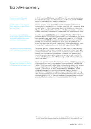 Swiss Re sigma No 2 /2015  1
Executive summary
In 2014, there were 336 disaster events. Of these, 189 were natural catastrophes,
the highest ever recorded, and 147 were man-made disasters. More than 12 700
people lost their lives or went missing in the disasters.
The total economic losses generated by natural catastrophes and man-made
disasters in 2014 were around USD 110 billion, down from USD 138 billion in 2013
and well below the inflation-adjusted average of USD 200 billion for the previous 
10 years. Asia was hardest hit, with cyclones in the Pacific creating the most losses.
Weather events in North America and Europe caused most of the remaining losses.
Insured losses were USD 35 billion, down from USD 44 billion in 2013 and well
below the inflation-adjusted previous 10-year average of USD 64 billion. As in recent
years, the decline was largely due to a benign hurricane season in the US. Of the
insured losses, USD 28 billion were attributed to natural catastrophes and USD 7
billion to man-made events. In the US and Europe, severe thunderstorms (also
known as severe convective storms) triggered many of the insurance claims. Harsh
winters in the US and in Japan were the other major cause of claims in 2014.
The number of victims of disaster events in 2014 was one of the lowest recorded,
even though the number of natural catastrophes was the highest ever in a single
year. Improvements in early warning systems and emergency preparedness meant
fewer victims than otherwise may have been. Progress in local prevention and
mitigation measures to strengthen resilience will be a key variable in total victim
numbers in the future, especially if climate change leads to more frequent natural
catastrophe events.
Severe convective storms1 include tornadoes, hail, thunder and lightning, heavy rains
and flash floods, and pose a significant threat to modern societies. The localised
nature of the storms means they can cause considerable damage to crops, and also
to properties and vehicles when they hit densely populated areas. This sigma
includes a special chapter on severe convective storms and the trend of rising
insurance losses therefrom. Increasing exposures as a result of economic
development and the associated population expansion and urbanisation, among
other factors, suggest that losses from severe weather events may well continue on
an upward path. This calls for more sophisticated modelling techniques of the risks
posed by the different sub-perils in the severe convective storm family.
1	 The criteria to classify a convective storm as “severe” is generally the threshold where damage is likely to
to occur, typically winds of 90 km/56 miles per hour and/or hail of 2 cm/1 inch in diametre or more.
There were a record 189 natural
catastrophe events in 2014.
Globally, total losses from all disaster
events were USD 110 billion in 2014,
with most in Asia.
Insured losses were USD 35 billion,
driven largely by severe thunderstorms in
the US and Europe, and harsh winter
conditions in the US and Japan.
The number of victims of disaster events
in 2014 was one of the lowest on record.
Losses from severe convective storms
have been rising, increasing the need for
more sophisticated risk modelling tools.
 