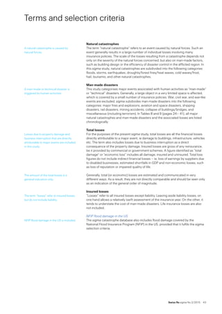 Swiss Re sigma No 2 /2015  43
Terms and selection criteria
Natural catastrophes
The term “natural catastrophe” refers to an event caused by natural forces. Such an
event generally results in a large number of individual losses involving many
insurance policies. The scale of the losses resulting from a catastrophe depends not
only on the severity of the natural forces concerned, but also on man-made factors,
such as building design or the efficiency of disaster control in the afflicted region. In
this sigma study, natural catastrophes are subdivided into the following categories:
floods, storms, earthquakes, droughts/forest fires/heat waves, cold waves/frost,
hail, tsunamis, and other natural catastrophes.
Man-made disasters
This study categorises major events associated with human activities as “man-made”
or “technical” disasters. Generally, a large object in a very limited space is affected,
which is covered by a small number of insurance policies. War, civil war, and war-like
events are excluded. sigma subdivides man-made disasters into the following
categories: major fires and explosions, aviation and space disasters, shipping
disasters, rail disasters, mining accidents, collapse of buildings/bridges, and
miscellaneous (including terrorism). In Tables 8 and 9 (pages 24– 41), all major
natural catastrophes and man-made disasters and the associated losses are listed
chronologically.
Total losses
For the purposes of the present sigma study, total losses are all the financial losses
directly attributable to a major event, ie damage to buildings, infrastructure, vehicles
etc. The term also includes losses due to business interruption as a direct
consequence of the property damage. Insured losses are gross of any reinsurance,
be it provided by commercial or government schemes. A figure identified as “total
damage” or “economic loss” includes all damage, insured and uninsured. Total loss
figures do not include indirect financial losses – ie, loss of earnings by suppliers due
to disabled businesses, estimated shortfalls in GDP and non-economic losses, such
as loss of reputation or impaired quality of life.
Generally, total (or economic) losses are estimated and communicated in very
different ways. As a result, they are not directly comparable and should be seen only
as an indication of the general order of magnitude.
Insured losses
”Losses” refer to all insured losses except liability. Leaving aside liability losses, on
one hand allows a relatively swift assessment of the insurance year. On the other, it
tends to understate the cost of man-made disasters. Life insurance losses are also
not included.
NFIP flood damage in the US
The sigma catastrophe database also includes flood damage covered by the
National Flood Insurance Program (NFIP) in the US, provided that it fulfils the sigma
selection criteria.
A natural catastrophe is caused by
natural forces.
A man-made or technical disaster is
triggered by human activities.
Losses due to property damage and
business interruption that are directly
attributable to major events are included
in this study.
The amount of the total losses is a
general indication only.
The term “losses” refer to insured losses,
but do not include liability.
NFIP flood damage in the US is included.
 