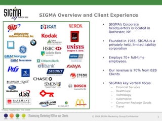 SIGMA Overview and Client Experience3SIGMA’s Corporate headquarters is located in Rochester, NYFounded in 1985, SIGMA is a privately held, limited liability corporation Employs 70+ full-time employees.Our revenue is 70% from B2B ClientsSIGMA’s key vertical focusFinancial ServicesHealthcareTechnologyAutomotiveConsumer Package GoodsTravelFriday, September 11, 2009