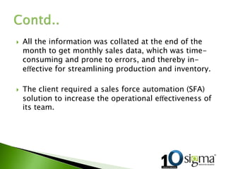  All the information was collated at the end of the
month to get monthly sales data, which was time-
consuming and prone to errors, and thereby in-
eﬀective for streamlining production and inventory.
 The client required a sales force automation (SFA)
solution to increase the operational eﬀectiveness of
its team.
 