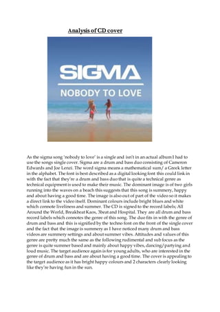 Analysis of CD cover
As the sigma song ‘nobody to love’ is a single and isn’t in an actual album I had to
use the songs single cover. Sigma are a drum and bass duo consisting of Cameron
Edwards and Joe Lenzi. The word sigma means a mathematical sum/ a Greek letter
in the alphabet. The font is best described as a digital looking font this could link in
with the fact that they’re a drum and bass duo that is quite a technical genre as
technical equipment is used to make their music. The dominant image is of two girls
running into the waves on a beach this suggests that this song is summery, happy
and about having a good time. The image is also out of part of the video so it makes
a direct link to the video itself. Dominant colours include bright blues and white
which connote liveliness and summer. The CD is signed to the record labels; All
Around the World, Breakbeat Kaos, 3beat and Hospital. They are all drum and bass
record labels which connotes the genre of this song. The duo fits in with the genre of
drum and bass and this is signified by the techno font on the front of the single cover
and the fact that the image is summery as I have noticed many drum and bass
videos are summery settings and about summer vibes. Attitudes and values of this
genre are pretty much the same as the following rudimental and sub focus as the
genre is quite summer based and mainly about happy vibes, dancing/partying and
loud music. The target audience again is for young adults, who are interested in the
genre of drum and bass and are about having a good time. The cover is appealing to
the target audience as it has bright happy colours and 2 characters clearly looking
like they’re having fun in the sun.
 