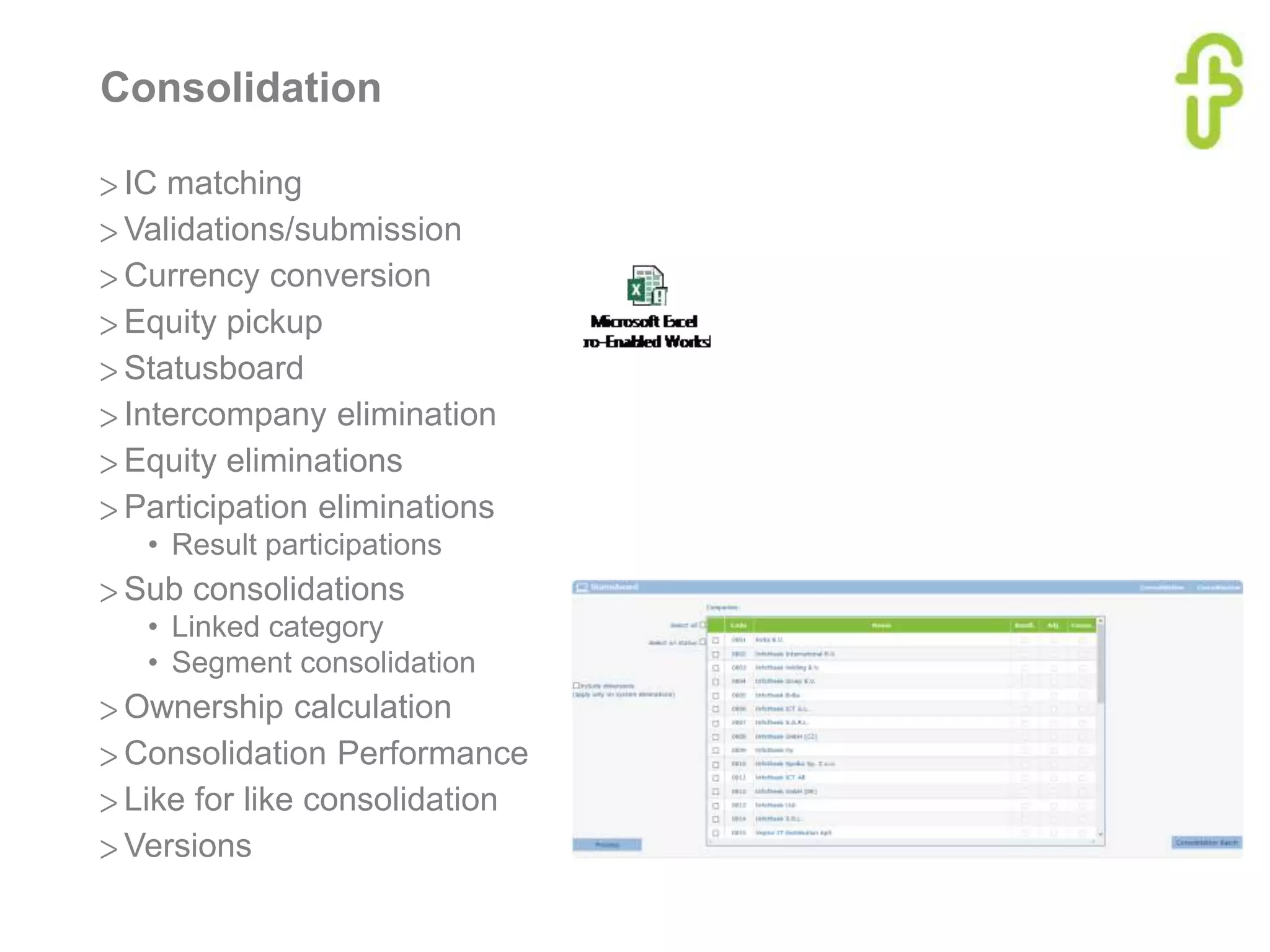Consolidation
> IC matching
> Validations/submission
> Currency conversion
> Equity pickup
> Statusboard
> Intercompany elimination
> Equity eliminations
> Participation eliminations
• Result participations
> Sub consolidations
• Linked category
• Segment consolidation
> Ownership calculation
> Consolidation Performance
> Like for like consolidation
> Versions
 