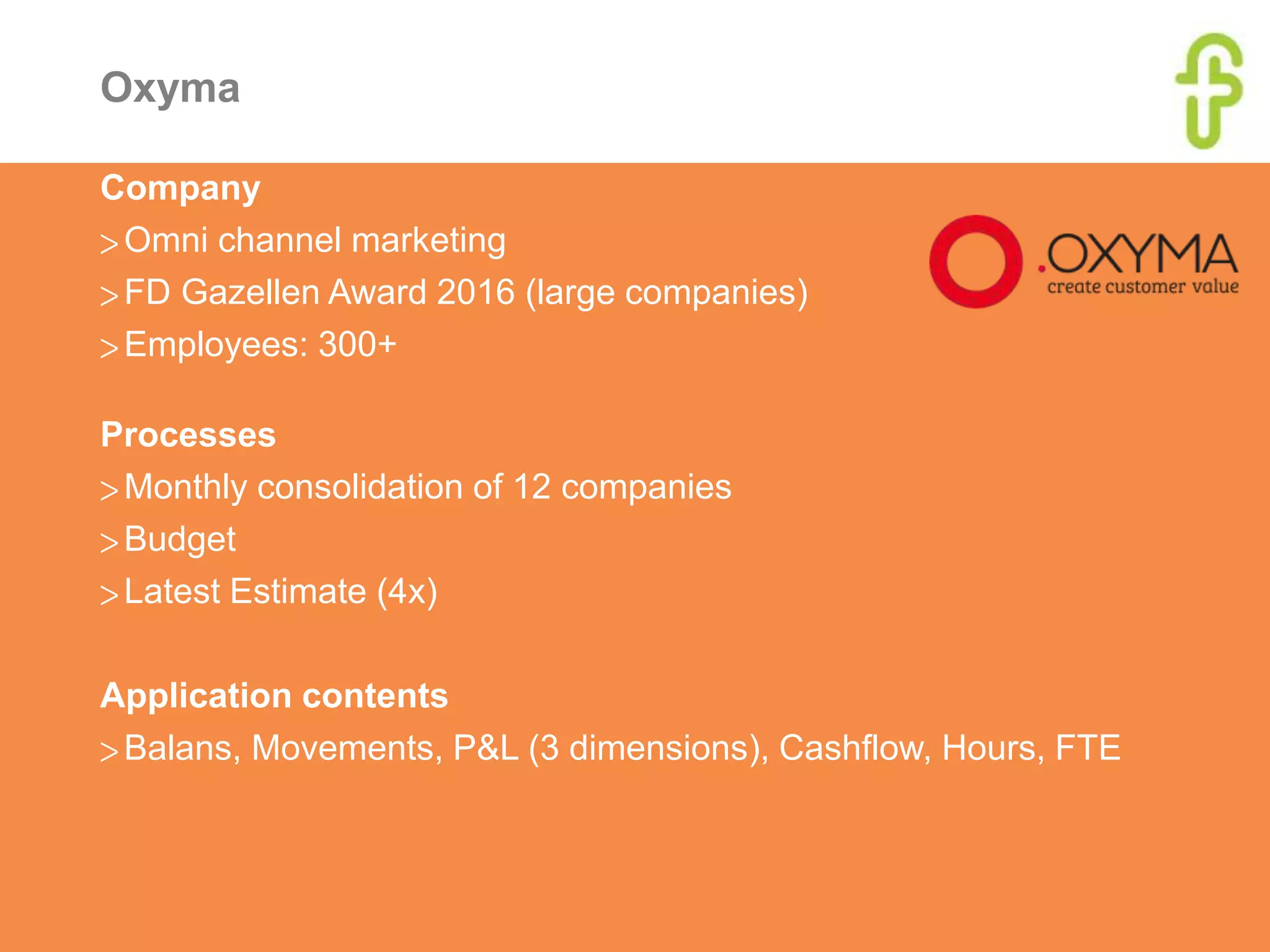 Oxyma
Company
>Omni channel marketing
>FD Gazellen Award 2016 (large companies)
>Employees: 300+
Processes
>Monthly consolidation of 12 companies
>Budget
>Latest Estimate (4x)
Application contents
>Balans, Movements, P&L (3 dimensions), Cashflow, Hours, FTE
 