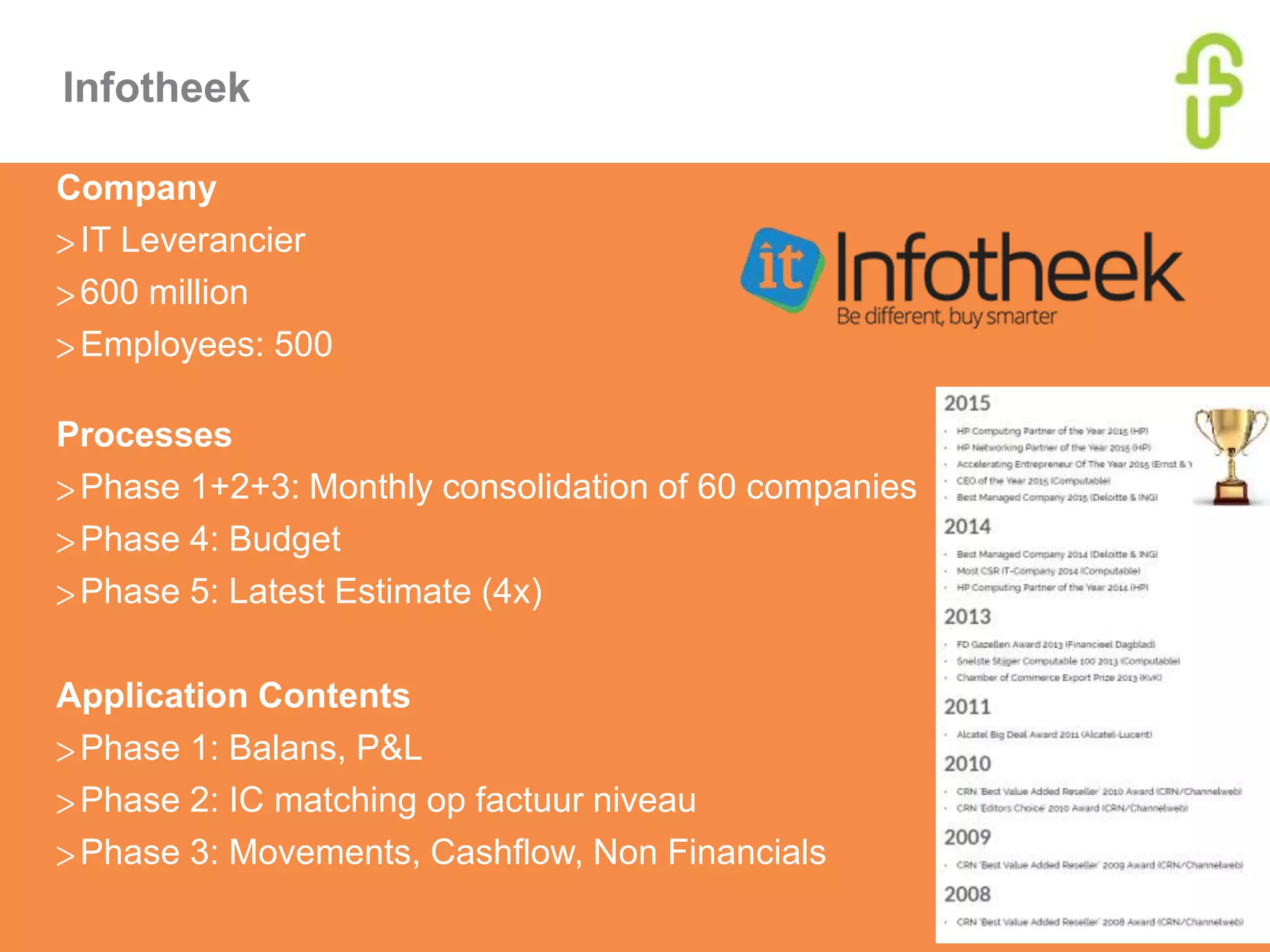 Infotheek
Company
>IT Leverancier
>600 million
>Employees: 500
Processes
>Phase 1+2+3: Monthly consolidation of 60 companies
>Phase 4: Budget
>Phase 5: Latest Estimate (4x)
Application Contents
>Phase 1: Balans, P&L
>Phase 2: IC matching op factuur niveau
>Phase 3: Movements, Cashflow, Non Financials
 