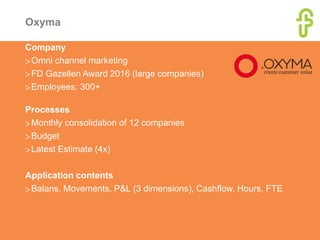 Oxyma
Company
>Omni channel marketing
>FD Gazellen Award 2016 (large companies)
>Employees: 300+
Processes
>Monthly consolidation of 12 companies
>Budget
>Latest Estimate (4x)
Application contents
>Balans, Movements, P&L (3 dimensions), Cashflow, Hours, FTE
 