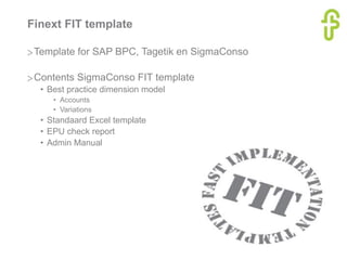 Finext FIT template
>Template for SAP BPC, Tagetik en SigmaConso
>Contents SigmaConso FIT template
• Best practice dimension model
• Accounts
• Variations
• Standaard Excel template
• EPU check report
• Admin Manual
 