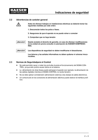 Indicaciones de seguridad
2 --- 5
2.2 Advertencias de carácter general
Antes de efectuar trabajos en instalaciones eléctricas se deberán tomar las
siguientes medidas por este orden:
1. Desconectar todos los polos o fases.
2. Asegurarse de que el aparato no se pueda volver a conectar
3. Comprobar que no haya tensión
Queda anulado el derecho de garantía, en caso de efectuar modificaciones
en la unidad sin previa consulta ni autorización de KAESER KOMPRESO-
RES.
Los dispositivos de seguridad no deben modificarse ni desactivarse.
Los letreros y las señales informativas no deben quitarse ni volverse irreco-
nocibles.
2.3 Normas de Seguridadpara el Control
- No está permitido sacar o meter los enchufes durante el funcionamiento del SIGMA CON-
TROL, ya que esto podría causar daños en el sistema.
- La alimentación de otras líneas puede estropear el aparato (por ejemplo, la alimentación de
las salidas digitales mientras el SIGMA CONTROL no recibe tensión)
- No se debe aplicar contratensión (alimentación externa) a las clavijas de salida electrónica.
- Un cortocircuito en los conectores de alimentación eléctrica puede destruir el interface profi-
bus.
¡Atención!
¡Atención!
 