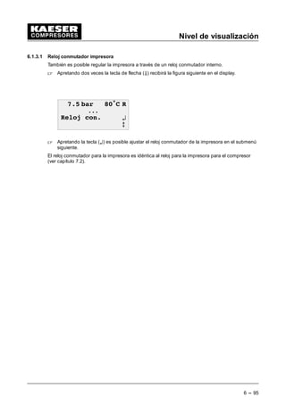 Menú
5 --- 87
---RS232 (1X7)
---Función
---Velocidad binaria:...
---Formato: ....
.---RS485 (1X8)
(Principal/Asociado)
---Velocidad binaria:...
---Formato: ....
---Tecla remota s/n
---L2DP---Bus (1X9)
--- (n.a./Send/ Send +
Receive)
---N• Asociado.: ...
---Control del hardware
Arranque: ... s
---Control del software
Timeout: ... s
---activo: s / n
--- ---Tecla remota s / n
---SMS
---Estado SMS
---activo: s/n
---Tampón vacío
---Canal 1
---Error: 0
---Módem
---Lugar de aplicación
---Canal 1
---Canal2
---Datos EEPROM s/n
--- Código de acceso
---Código de
acceso:
XXXXX L0
XXXXX L0
---Compresor CON/DES
---CON/DES día
---CON/DES semana
---CON/DES año
--Tecla de reloj s/n
---Generalidades
---Indicaciones versiones:
---Tipo de instalación:
---Número de referencia:
---Número de serie:
---Día de semana
---Fecha
---Hora
---Formato de fecha
---Formato de tiempo
---Unidad de presión
---Unidad de temperatura
esc
Configuración
esc
Nivel de visualización y ajuste
Comunicación
¤
Código de acceso
esc
Reloj conmutador
¤
Nivel del código de acceso 0
¤ esc
Idiomas
¤
--- Display 1---6
--- Presión de la red
--- Presión interna
--- Presión de
desconexión
--- Presión diferencial
separador de aceite
--- Temperatura TFC
--- TFC antes del
arranque
--- TFC-aumento dT/dt
--- Temperatura SAC
--- CF n• rev.
--- Salida analógica
--- Presión diferencial
filtro de aire
--- Temperatura del agua
de refrigeración
--- Temperatura del
motor
--- Presión diferencial
filtro de aceite
--- Filtro de aceite
--- Separador de aceite
--- Cambio de aceite
--- Filtro de aire
--- Cambio correa
--- Tensión correas
--- Cambio rodamiento
--- Mantenimiento
rodamiento
--- Equipamiento
eléctrico
Horas de servicio
--- Horas totales
--- Horas de carga
--- Motor compresor
--- Bloque compresor
--- SIGMA CONTROL
--- Válv.carg. parc.
--- Válvula de carga CON
--- Mensaje historia
--- última avería
--- último aviso
--- número actual
Averías:
Avisos:
--- mensajes actuales
--- en carga desde
--- Reset
--- Carga total
--- Presión de la red máx.
--- Reset
--- Presión de la red mín.
--- Reset
--- Presión interna máx.
--- Reset
--- Arranques motor desde
--- Reset
--- Arranques motor total
--- Arranques motor/día
--- máx: ...
--- Arranques motor/hora
--- máx: ...
--- último circ. e. carga
--- última marcha en vacío
--- Motor des
Nivel de
visualización
Menú
principal
Prueba de sistema
automático
5 seg.
Menú de prueba Menú versión
UCON
PN:
SN: 00000000
SYS: S5: HW:
2.14 0.60 0.5
Mensajes
Mantenimiento
Datos de servicio
Datos de medición
esc
Datos estado
Estadística
esc
¤
esc
¤
esc
¤
esc
¤
esc
¤
10,5 bar 80•C R
------------------------------ ---
des
------------------------------ ---F
PN: = N• de referencia (Pieza n•)
SN: = N• de serie
SYS: = Versión del sistema
S5: = Versión del software
HW: = Versión del hardware
Texto normal: sólo se puede leer
Texto en negrita: se puede cambiar
Tecla de información
Llamada de mensajes actuales
L
Tecla de flecha --- ABAJO
Muestra el texto en el display hacia arriba
Tecla de flecha --- ARRIBA
Muestra el texto en el display hacia abajo Tecla de aceptación
Inicia el salto en el submenú siguiente, acepta los
parámetros y un código de acceso
¤
Tecla de interrupción
Permite el retorno al nivel superior o al menú básico
esc
¤
10,5 bar 80•C R
Tec---DES¦ p1--- des
TOTAL 13000h
CARGA 12034hF
 