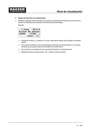 Nivel de visualización
6 --- 95
6.1.3.1 Reloj conmutador impresora
También es posible regular la impresora a través de un reloj conmutador interno.
 Apretando dos veces la tecla de flecha (Ä) recibirá la figura siguiente en el display.
 EDU • 5

5HORM FRQ ¤
E
 Apretando la tecla (¤) es posible ajustar el reloj conmutador de la impresora en el submenú
siguiente.
El reloj conmutador para la impresora es idéntica al reloj para la impresora para el compresor
(ver capítulo 7.2).
 