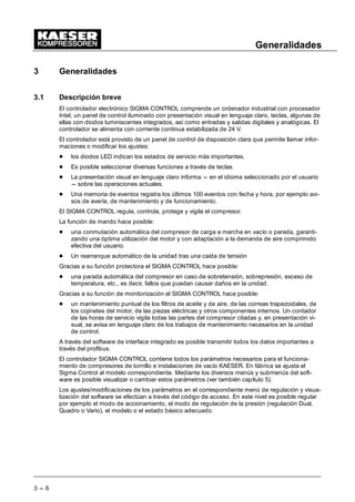 Generalidades
3 --- 6
3 Generalidades
3.1 Descripción breve
El controlador electrónico SIGMA CONTROL comprende un ordenador industrial con procesador
Intel, un panel de control iluminado con presentación visual en lenguaje claro, teclas, algunas de
ellas con diodos luminiscentes integrados, así como entradas y salidas digitales y analógicas. El
controlador se alimenta con corriente continua estabilizada de 24 V.
El controlador está provisto de un panel de control de disposición clara que permite llamar infor-
maciones o modificar los ajustes:
- los diodos LED indican los estados de servicio más importantes.
- Es posible seleccionar diversas funciones a través de teclas.
- La presentación visual en lenguaje claro informa --- en el idioma seleccionado por el usuario
--- sobre las operaciones actuales.
- Una memoria de eventos registra los últimos 100 eventos con fecha y hora, por ejemplo avi-
sos de avería, de mantenimiento y de funcionamiento.
El SIGMA CONTROL regula, controla, protege y vigila el compresor.
La función de mando hace posible:
- una conmutación automática del compresor de carga a marcha en vacío o parada, garanti-
zando una óptima utilización del motor y con adaptación a la demanda de aire comprimido
efectiva del usuario.
- Un rearranque automático de la unidad tras una caída de tensión
Gracias a su función protectora el SIGMA CONTROL hace posible:
- una parada automática del compresor en caso de sobretensión, sobrepresión, exceso de
temperatura, etc., es decir, fallos que puedan causar daños en la unidad.
Gracias a su función de monitorización el SIGMA CONTROL hace posible:
- un mantenimiento puntual de los filtros de aceite y de aire, de las correas trapezoidales, de
los cojinetes del motor, de las piezas eléctricas y otros componentes internos. Un contador
de las horas de servicio vigila todas las partes del compresor citadas y, en presentación vi-
sual, se avisa en lenguaje claro de los trabajos de mantenimiento necesarios en la unidad
de control.
A través del software de interface integrado es posible transmitir todos los datos importantes a
través del profibus.
El controlador SIGMA CONTROL contiene todos los parámetros necesarios para el funciona-
miento de compresores de tornillo e instalaciones de vacío KAESER. En fábrica se ajusta el
Sigma Control al modelo correspondiente. Mediante los diversos menús y submenús del soft-
ware es posible visualizar o cambiar estos parámetros (ver también capítulo 5).
Los ajustes/modificaciones de los parámetros en el correspondiente menú de regulación y visua-
lización del software se efectúan a través del código de acceso. En este nivel es posible regular
por ejemplo el modo de accionamiento, el modo de regulación de la presión (regulación Dual,
Quadro o Vario), el modelo o el estado básico adecuado.
 