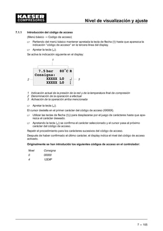 Nivel de visualización
6 --- 97
Inddicación de los datos de medición
 Mantener apretada la tecla de flecha (Ä) hasta que aparezca la indicación “datos de medi-
ción” en la tercera línea del display.
 Apretar la tecla (¤).
Se indican todos los datos analógicos del compresor.
Ejemplos:
- presión actual de la red (pres.red)
- Presión interna actual (pi)*
- presión de desconexión actual (p1(2)) SP y SD
- Presión diferencial separador de aceite (dp)*
- Temperatura final de compresión (TFC)
- Temperatura final de compresión antes de arrancar
- Aumento de la temperatura de compresión (dT/dt)
- Temperatura de salida de aire comprimido*
- Velocidad de rotación convertidor de frecuencia
- Salida analógica*
- Presión diferencial filtro de aire dp*
- Temperatura agua de refrigeración*
- Temperatura del motor*
- Presión diferencial filtro de aceite (dp)*
*opcional o según el modelo de compresor
En el display puede aparecer la indicación siguiente:
Ejemplo:
2
3
1
 EDU • 5
3UHVLyQ UHG
S1  EDU
 E
1 Indicación actual de la presión de la red y de la temperatura final de compresión
2 Denominación del valor medido
3 Valor
 