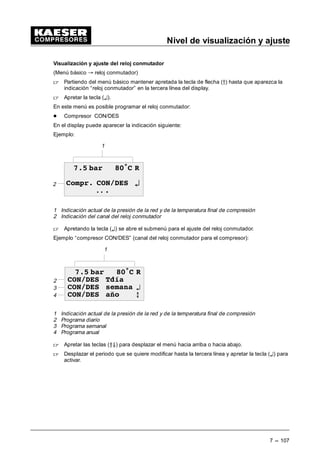 Nivel de visualización
6 --- 99
Indicación de las horas de servico
 Mantener apretada la tecla de flecha (Ä) hasta que aparezca la indicación “datos de servicio”
en la tercera línea del display.
 Apretando la tecla (¤), el display indica las horas de servicio, la carga total, el números de
los arranques del motor y la frecuencia de conmutación de la válvula de carga.
Con ls teclas (ÂÄ) se llega a la indicación siguiente.
 Apretar la tecla (¤) cuando aparece “horas de servicio” en la tercera línea del display.
 Con las teclas de flecha (ÂÄ) es posible cambiar entre las indicaciones.
Indicación de todas los tiempos de marcha, como:
- Horas totales
- Horas de carga
- Tiempo de funcionamiento del motor*
- Tiempo de funcionamiento del bloque compresor*
- Tiempo de funcionamiento del SIGMA CONTROL*
- Tiempo de funcionamiento de la válvula de carga parcial*
* Cuando en la tercera línea del display se indica el tiempo de funcionamiento, es posible selec-
cionar el valor con la tecla (¤) y cambiarlo con las teclas de flecha (ÂÄ). Esto debería efectuarse
después de un cambio de los componentes correspondientes.
En el display puede aparecer la indicación siguiente:
Ejemplo:
2
2
3
1
 EDU • 5
+RUDV WRWDOHV
K
 E
1 Indicación actual de la presión de la red y de la temperatura final de compresión
2 Denominación del contador
3 Valor del contador
 