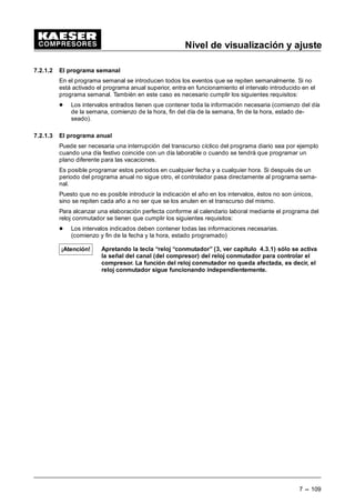 Nivel de visualización
6 --- 101
Aviso de mantenimiento
 Mantener apretada la tecla de flecha (Ä) hasta que aparezca la indicación “mantenimiento”
en la tercera línea del display.
 Apretar la tecla (¤).
Indicación de todas las horas de servicio hasta el próximo mantenimiento.
Ejemplos:
- Filtro de aceite
- Separador de aceite
- Cambio de aceite
- Filtro de aire
- Cambio de correas
- Tensión de correas
- Cambio de rodamiento
- Mantenimiento de rodamiento
- Equipamiento eléctrico
En el display puede aparecer la indicación siguiente:
Ejemplo:
2
4 3
1
 EDU • 5
ILOWUR DFHLWH
K ¤
5HVHW Q E 
1 Indicación actual de la presión de la red y de la temperatura final de compresión
2 Denominación del contador de mantenimiento
3 tiempo restante hasta el proximo mantenimiento
(tiempo restante --- contador regresivo)
4 Intervalo de mantenimiento prefijado
5 Reposición del intervalo de mantenimiento
 