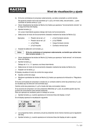 Nivel de visualización y ajuste
7 --- 113
Visualización y Ajuste de la Configuración
(Menú básico “ Configuración)
 Partiendo del menú básico mantener apretada la tecla de flecha (D) hasta que aparezca la
indicación “configuración” en la tercera línea del display.
 Apretar la tecla (¤).
Es posible indicar y ajustar todas las regulaciones de configuración con el nivel del código de
acceso 4.
El display puede presentar las indicaciones siguientes:
- Generalidades - Regulaciones presión - Modo regulación
- Aceptación - Conexión del compresor - E/S Periferia
- Temporizador
Ejemplo:
2
1
 EDU • 5
*HQHUDOLGDGHV
5HJXODF SUHV ¤
0RGRUHJXODFLyQ E
1 Indicación de la presión actual de la red y de la temperatura final de compresión
2 Visualización de los diversos submenús
 Apretando las teclas de flecha (D9) es posible cambiar entre las registraciones individuales.
 Desplazar el menú deseado hasta la tercera línea del display y apretar la tecla (¤) para acti-
var.
7.3.1 Generalidades
(Menú básico “ configuración “ generalidades)
 Mantener apretadas las teclas (D9) hasta que aparezca la indicación “Generalidades” en la
tercera línea del display.
 Apretar la tecla (¤).
Se indican los siguientes valores los cuales pueden ajustarse nuevamente:
- Indicaciones versiones:
- Tipo de instalación:
- PN: (número de material)
- SN: (número de serie)
- Día de semana
 Mantener apretadas las teclas (D9) hasta que aparezca la indicación “Día de semana”
en la segunda línea del display. Se visualiza el día de semana ajustado.
 Apretar la tecla.
 Accionar las teclas (D9) para seleccionar el actual día de semana.
 Confirmar la introducción mediante la tecla (¤).
 Mediante la tecla de interrupción “esc” volverá al menú principal.
 