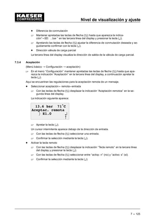 Nivel de visualización y ajuste
7 --- 117
7.3.2 Regulaciones presión
(Menú básico “ Configuración “ Regulaciones presión)
 Mantener apretadas las teclas (D9) hasta que aparezca la indicación “Regulaciones presión”
en la tercera línea del display.
 Apretar la tecla (¤).
El menú regulaciones presión se subdivide en tres sectores:
- Compresor
- Bomba de vacío
- Control de carga
7.3.2.1 Configuración del compresor
(Menú básico “ Configuración “ Regulaciones presión “ Compresor)
En los submenús siguientes se indican o ajustan importantes parámetros de presión para el
compresor.
 Apretar la tecla (¤) para acceder a los submenús.
7.3.2.1.1 Presión de la red
(Menú básico “ Configuración “ Regulaciones presión “ Compresor “ Presión de la red)
 Mantener apretadas las teclas de flecha (D9) hasta que aparezca la indicación “Presión de la
red” en la tercera línea del display.
 Apretando la tecla (¤) se accede a submenú.
Este submenú se divide en los puntos siguientes:
- Protección salida aire
Aquí se indican dos puntos de conmutación (SP):
¦ es para un aviso de avería en caso de sobrepresión
C ¦ es para mensaje de aviso en caso de sobrepresión
Estos valores ajustados en fábrica sólo hacer modificar por un Servicio de Asistencia KAE-
SER autorizado.
- Presión nominal
Se ha diseñado el compresor para esta presión final que representa simultáneamente la pre-
sión nominal de la red máxima posible.
Este valor ajustado en fábrica sólo hacer modificar por un Servicio de Asistencia KAESER
autorizado.
- Presión nominal de la red
Aquí se visualizan y ajustan el punto superior así como la diferencia de conmutación para
ambas presiones p1 y p2 con las cuales se acciona la instalación de aire comprimido.
Ajuste de un parámetro:
 Apretando las teclas de flecha (D9) desplazar el parámetro a modificar en la tercera línea
del display.
 Apretar la tecla (¤).
 Ajustar el valor deseado con las teclas de flecha (D9) y confirmarlo con la tecla (¤).
 