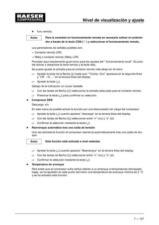 Nivel de visualización y ajuste
7 --- 119
7.3.2.2 Bomba de vacío
(Menú básico “ Cnfiguración “ regulaciones presión “ bomba de vacío)
 En el submenú regulaciones presión mantener apretadas las teclas de flecha (D9) hasta que
aparezca la indicación “Bomba de vacío” en la tercera línea del display, a continuación con-
firmar con la tecla (¤).
En los submenús siguientes se indican o ajustan los parámetros importantes para la bomba de
vacío.
 Apretar la tecla (¤) para acceder a los submenús.
7.3.2.2.1 Presión de la red de la bomba de vacío
(Menú básico “ Configuración “ regulaciones presión “ bomba de vacío)
 Mantener apretadas las teclas de flecha (D9) hasta que aparezca la indicación “Bomba de
vacío” en la tercera línea del display.
 Apretar la tecla Æ¤).
Este submenú se divide en los puntos siguientes:
- Presión Con mínima - Presión de la red elevada
- Presión nominal de la red
- Reducción de la presión
- Presión nominal
- Presión Con máxima (presión de conexión máxima)
 Apretando las teclas de flecha (D9) desplazar el parámetro a modificar en la tercera línea
del display.
 Apretar la tecla (¤).
Debajo del valor de la presión aparece un cursor intermitente.
 Ajustar el valor deseado con las teclas de flecha (D9) y confirmarlo con la tecla (¤).
- Presión de la red elevada
Bajo este título es posible leer y ajustar los parámetros diferencia de conmutación (SD) y
punto de conmutación (SP) para el mensaje de aviso de una presión de la red demasiado
alta.
Además se visualiza la indicación de la salida utilizada para el aviso.
Ajuste de un parámetro:
 Apretando las teclas de flecha (D9) desplazar el parámetro a modificar en la tercera línea
del display.
 Apretar la tecla (¤).
 Ajustar el valor deseado con las teclas de flecha (D9) y confirmarlo con la tecla de in-
tro (¤).
- Presión nominal de la red
Aquí se visualizan respectivamente el punto de conmutación inferior así como la diferencia
de conmutación para las dos gamas de presión p2 y p1.
Ajuste de un parámetro:
 Apretando las teclas de flecha (D9) desplazar el parámetro a modificar en la tercera línea
del display.
 Apretar la tecla (¤).
 Ajustar el valor deseado con las teclas de flecha (D9) y confirmarlo con la tecla de in-
tro (¤).
 