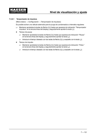 Nivel de visualización y ajuste
7 --- 123
 Apretar la tecla (¤).
Un cursor intermitente aparece debajo del número de las horas.
 Seleccionar con las teclas de flecha (D9) el número de las horas deseado.
 Apretando la tecla (¤) el cursor pasa debajo de la indicación de los minutos.
 Seleccionar con las teclas de flecha (D9) el número de los minutos deseado.
 Apretar la tecla (¤) para confirmar la hora correcta.
Es posible ajustar las direcciones de entrada para el contacto remoto en los diversos modos de
control.
Tecla p. vacío
Es posible desactivar la tecla p. vacío en el panel de control para evitar un uso por personas no
autorizadas.
 Apretar las teclas de flecha (ÂÄ) hasta que aparezca la indicación “Tecla p. vacío: s/n” en la
tercera línea del display.
 Apretar la tecla (¤).
 Con las teclas de flecha seleccionar si la tecla p. vacío está activa “s” o inactiva “n”.
 Confirmar su selección con la tecla (¤).
7.3.3 Modo de regulación
(Menú básico “ configuración “ modo de regulación)
 En el menú modo de regulación mantener apretadas las teclas de flecha (D9) hasta que apa-
rezca la indicación “Funcionamiento local” en la segunda línea del display y seguidamente
apretar la tecla (¤).
El SIGMA CONTROL dispone de varios tipos de control.
 Mantener apretadas las teclas de flecha (D9) hasta que aparezca la indicación modo de re-
gulación en funcionamiento local en la tercera línea del display.
 Apretar la tecla (¤).
 Seleccionar el modo de regulación deseado mediante las teclas (D9).
Es posible ajustar las regulaciones siguientes:
Ö DUAL Ö QUADRO
Ö VARIO Ö Contínua
 Apretar la tecla (¤) para confirmar la selección.
¡Esto activa el modo de regulación seleccionado!
7.3.3.1 Ajustes Regulación DUAL (Ajuste estándar)
(Menú básico “ Configuración “ Modo de regulación “ Dual)
 En el submenú “ Modo de regulación” mantener apretadas las teclas de flecha (D9) hasta
que aparezca la indicación “*Dual” debajo del título “Regulaciones” en la tercera línea del
display, a continuación confirmar con la tecla (¤).
- Regulación DUAL: Ajuste tiempo de vacío
 Mantener apretadas las teclas de flecha (D9) hasta que aparezca la indicación “t = ...s ”
en la tercera línea del display, a continuación presionar la tecla (¤).
 