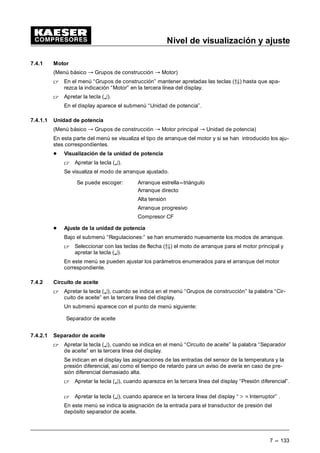 Nivel de visualización y ajuste
7 --- 125
- Diferencia de conmutación
 Mantener apretadas las teclas de flecha (D9) hasta que aparezca la indica-
ción“ ---SD: ...bar ” en las tercera línea del display y presionar la tecla (¤).
 Apretando las teclas de flecha (D9) ajustar la diferencia de conmutación deseada y se-
guidamente confirmar con la tecla (¤).
- Dirección válvula de carga parcial
La tercera línea del display visualiza la dirección de salida de la válvula de carga parcial.
7.3.4 Aceptación
(Menú básico “ Configuración “ aceptación)
 En el menú “Configuración” mantener apretadas las teclas de flecha (D9) hasta que apa-
rezca la indicación “Aceptación” en la tercera línea del display, a continuación apretar la
tecla (¤).
Aquí se encuentran las regulaciones para la aceptación remota de un mensaje.
- Seleccionar aceptación--- remota---entrada
 Con las teclas de flecha (D9) desplazar la indicación “Aceptación remotoa” en la se-
gunda línea del display.
La indicación siguiente aparece:
 EDU •
$FHSWDF UHPRWD
Ö ( ¤
C
 Apretar la tecla (¤).
Un cursor intermitente aparece debajo de la dirección de entrada.
 Con las teclas de flecha (D9) seleccionar una entrada.
 Confirmar la selección mediante la tecla (¤).
- Activar la tecla remoto
 Con las teclas de flecha (D9) desplazar la indicación “Tecla remoto” en la tercera línea
del display y presionar la tecla (¤).
 Con las teclas de flecha (D9) seleccionar entre “activp: n” (no) y “activo: s” (sí).
 Confirmar la selección mediante la tecla (¤).
 