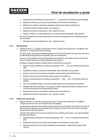 Nivel de visualización y ajuste
7 --- 126
7.3.5 Conexión del compresor
(Menú básico “ Configuración “ Conexión del compresor)
 En el menú “Configuración” mantener apretadas las teclas de flecha (D9) hasta que apa-
rezca la indicación “Con. compresor” en la tercera línea del display, a continuación apretar la
tecla (¤).
En esta parte del menú los siguientes ajustes son posibles:
- compresor CON
- Tiempo de retardo td: ... s
Si se conectan varios compresores a la vez se arriesga una interrupción de la alimentación
de corriente.
Para evitar esto, se puede asignar a cada compresor un tiempo de retardo que facilita una
conexión escalonado de los compresores.
 Mantener apretadas las teclas de flecha (D9) hasta que aparezca la indicación “ td: ....s”
en la tercera línea debajo “Compresor CON” erscheint y presionar la tecla (¤).
 Apretando las teclas de flecha (D9) ajustar el tiempo de retardo deseado y seguida-
mente aceptar con la tecla (¤).
 Apretar la tecla (¤), cuando aparezca en la tercera línea del display “Compresor CON.”
En este menú es posible ajustar cómo se conectan los compresores. Aquí se distingue entre
funcionamiento “local” y “funcionamiento remoto”, y control directo.
- Funcionamiento local:
Se puede conectar el compresor mediante la tecla CON ( ) y también a través del reloj
conmutador.
 En el menú arranque compresor mantener apretadas las teclas (D9) hasta que aparezca
la indicación “Compresor CON” en la tercera línea del display.
 Apretar la tecla (¤).
 Mantener apretadas las teclas de flecha (D9) hasta que aparezca“funcionamiento local”
en la segunda línea del display.
 Apretar la tecla (¤).
Un cursor intermitente aparece debajo del modo de funcionamiento ajustado.
 Seleccionar con las teclas de flecha entre los modos de funcionamiento“Tecla” (Tec) y
“Tecla y Reloj” (tec.+ reloj).
En el modo de funcionamiento “Tecla” se conecta el compresor a través de la tecla
CON ( ). En le modo de funcionamiento“Tecla y Reloj” se efectúa la conexión adicional-
mente a través del reloj conmutador interno.
 Presionar la tecla (¤) para confirmar su selección.
 Apretar la tecla de flecha (Ä) hasta que aparezca la indicación “Tecla reloj” en la tercera
línea del display.
 Apretar la tecla (¤).
 Con las teclas de flecha (D9) se puede activar (s) o desactivar (n) la tecla reloj.
Así se asegura ésta contra una utilización por personas no autorizadas.
 Confirmar el ajuste con la tecla (¤).
 